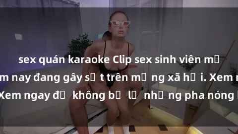 sex quán karaoke Clip sex sinh viên mới nhất hot nhất năm nay đang gây sốt trên mạng xã hội. Xem ngay để không bỏ lỡ những pha nóng không thể bỏ qua!