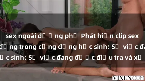 sex ngoài đường phố Phát hiện clip sex nữ sinh gây chấn động trong cộng đồng học sinh: Sự việc đang được điều tra và xử lý
