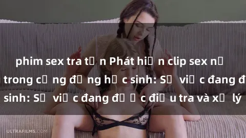 phim sex tra tấn Phát hiện clip sex nữ sinh gây chấn động trong cộng đồng học sinh: Sự việc đang được điều tra và xử lý