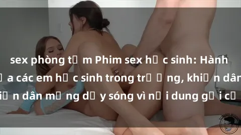 sex phòng tắm Phim sex học sinh: Hành động nóng bỏng của các em học sinh trong trường, khiến dân mạng dậy sóng vì nội dung gợi cảm và kích thích.