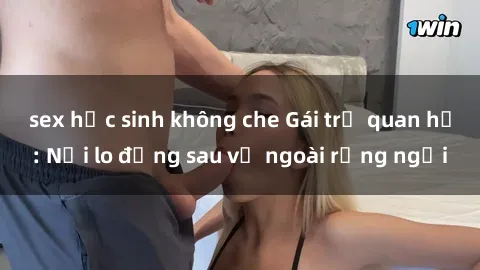 sex học sinh không che Gái trẻ quan hệ: Nỗi lo đằng sau vẻ ngoài rạng ngời