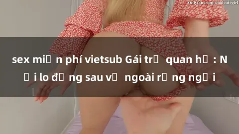 sex miễn phí vietsub Gái trẻ quan hệ: Nỗi lo đằng sau vẻ ngoài rạng ngời