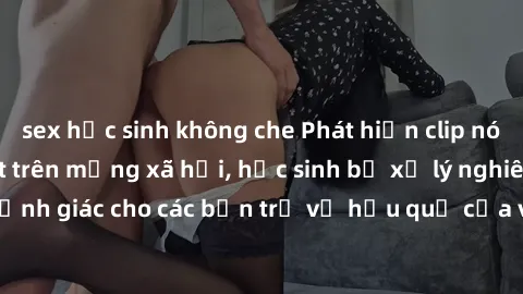 sex học sinh không che Phát hiện clip nóng sinh viên gây sốt trên mạng xã hội, học sinh bị xử lý nghiêm ngặt. Đây là cảnh giác cho các bạn trẻ về hậu quả của việc chia sẻ thông tin trái phép trên inte