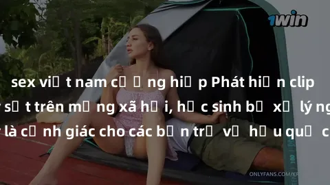 sex việt nam cưỡng hiếp Phát hiện clip nóng sinh viên gây sốt trên mạng xã hội, học sinh bị xử lý nghiêm ngặt. Đây là cảnh giác cho các bạn trẻ về hậu quả của việc chia sẻ thông tin trái phép trên int