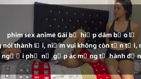 phim sex anime Gái bị hiếp dâm bạo lực: Nỗi đau không nói thành lời, niềm vui không còn tồn tại, người phụ nữ gặp ác mộng từ hành động độc ác của kẻ xấu.