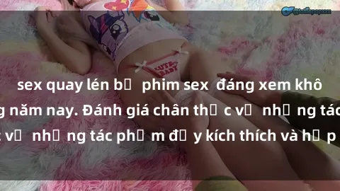 sex quay lén bộ phim sex  đáng xem không thể bỏ lỡ trong năm nay. Đánh giá chân thực về những tác phẩm đầy kích thích và hấp dẫn này.