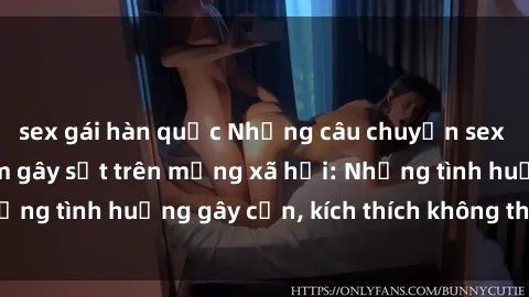 sex gái hàn quốc Những câu chuyện sex sinh viên Việt Nam gây sốt trên mạng xã hội: Những tình huống gây cấn, kích thích không thể bỏ qua