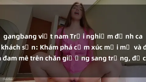 gangbang việt nam Trải nghiệm đỉnh cao tình yêu tại sex khách sạn: Khám phá cảm xúc mới mẻ và đam mê trên chăn giường sang trọng, độc đáo, không giới hạn.