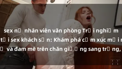 sex nữ nhân viên văn phòng Trải nghiệm đỉnh cao tình yêu tại sex khách sạn: Khám phá cảm xúc mới mẻ và đam mê trên chăn giường sang trọng, độc đáo, không giới hạn.