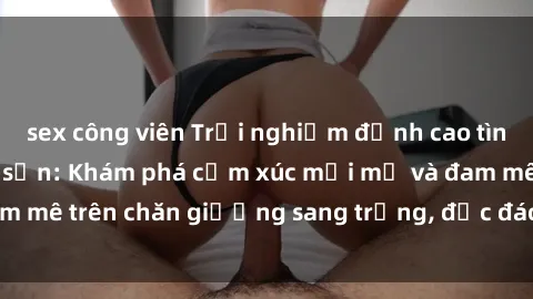 sex công viên Trải nghiệm đỉnh cao tình yêu tại sex khách sạn: Khám phá cảm xúc mới mẻ và đam mê trên chăn giường sang trọng, độc đáo, không giới hạn.