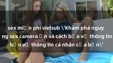 sex miễn phí vietsub 'Khám phá nguy cơ của việc sử dụng sex camera ẩn và cách bảo vệ thông tin cá nhân của bạn'