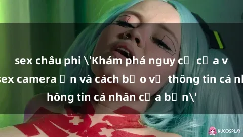sex châu phi 'Khám phá nguy cơ của việc sử dụng sex camera ẩn và cách bảo vệ thông tin cá nhân của bạn'