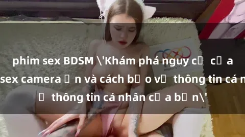 phim sex BDSM 'Khám phá nguy cơ của việc sử dụng sex camera ẩn và cách bảo vệ thông tin cá nhân của bạn'