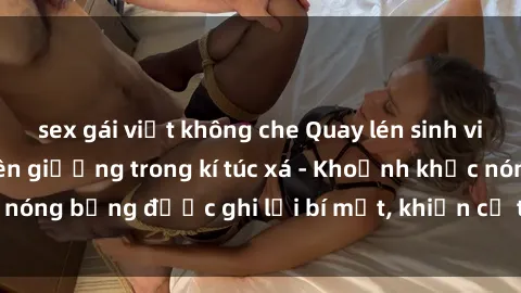 sex gái việt không che Quay lén sinh viên làm tình ngay trên giường trong kí túc xá - Khoảnh khắc nóng bỏng được ghi lại bí mật, khiến cả trường học xôn xao.