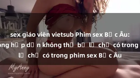 sex giáo viên vietsub Phim sex Bắc Âu: Những cảnh nóng hấp dẫn không thể bỏ lỡ chỉ có trong phim sex Bắc Âu