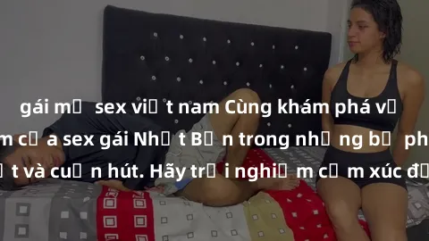 gái mỹ sex việt nam Cùng khám phá vẻ đẹp và sức gợi cảm của sex gái Nhật Bản trong những bộ phim đầy nghệ thuật và cuốn hút. Hãy trải nghiệm cảm xúc đầy mới mẻ và sống động từ những cảnh quay tinh tế 