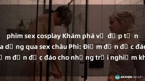 phim sex cosplay Khám phá vẻ đẹp tự nhiên và văn hóa đa dạng qua sex châu Phi: Điểm đến độc đáo cho những trải nghiệm khó quên
