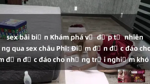 sex bãi biển Khám phá vẻ đẹp tự nhiên và văn hóa đa dạng qua sex châu Phi: Điểm đến độc đáo cho những trải nghiệm khó quên