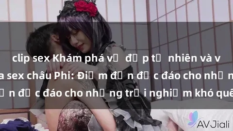 clip sex Khám phá vẻ đẹp tự nhiên và văn hóa đa dạng qua sex châu Phi: Điểm đến độc đáo cho những trải nghiệm khó quên