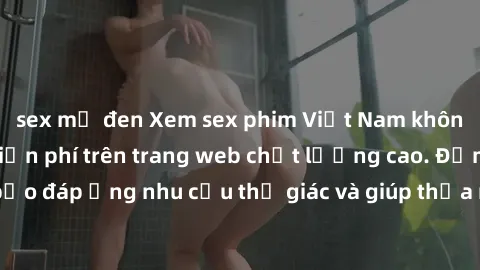 sex mỹ đen Xem sex phim Việt Nam không che hoàn toàn miễn phí trên trang web chất lượng cao. Đảm bảo đáp ứng nhu cầu thị giác và giúp thỏa mãn mong muốn của bạn.