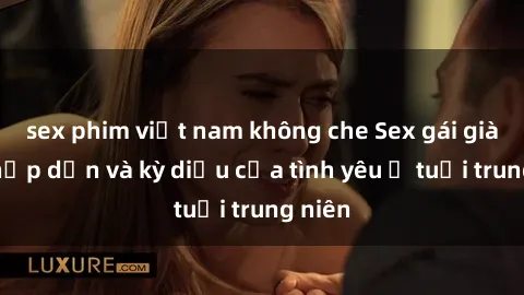 sex phim việt nam không che Sex gái già: Sự hấp dẫn và kỳ diệu của tình yêu ở tuổi trung niên