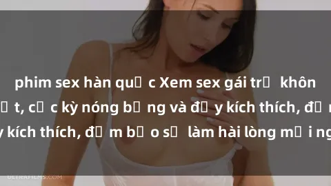 phim sex hàn quốc Xem sex gái trẻ không che hấp dẫn nhất, cực kỳ nóng bỏng và đầy kích thích, đảm bảo sẽ làm hài lòng mọi người!