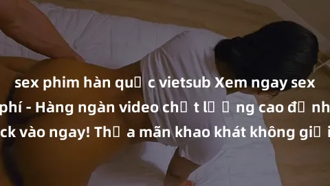 sex phim hàn quốc vietsub Xem ngay sex jav full HD miễn phí - Hàng ngàn video chất lượng cao đỉnh cao chỉ cần click vào ngay! Thỏa mãn khao khát không giới hạn, đón chờ những trải nghiệm mới lạ!
