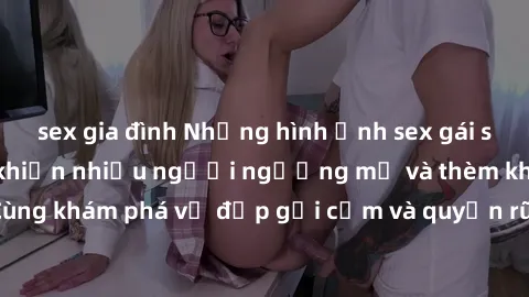 sex gia đình Những hình ảnh sex gái sinh viên Việt Nam khiến nhiều người ngưỡng mộ và thèm khát. Cùng khám phá vẻ đẹp gợi cảm và quyến rũ của những cô gái trẻ này.