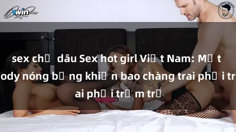 sex chị dâu Sex hot girl Việt Nam: Mặt xinh, body nóng bỏng khiến bao chàng trai phải trầm trồ