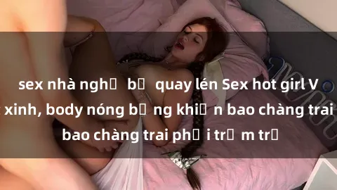 sex nhà nghỉ bị quay lén Sex hot girl Việt Nam: Mặt xinh, body nóng bỏng khiến bao chàng trai phải trầm trồ