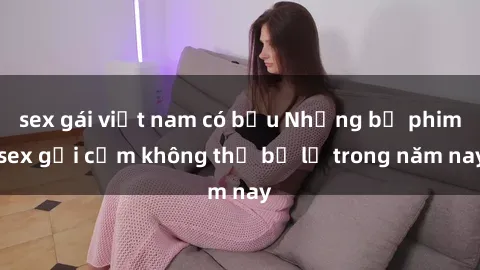 sex gái việt nam có bầu Những bộ phim sex gợi cảm không thể bỏ lỡ trong năm nay