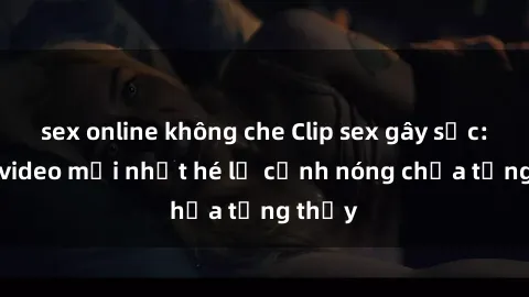 sex online không che Clip sex gây sốc: Loạt video mới nhất hé lộ cảnh nóng chưa từng thấy