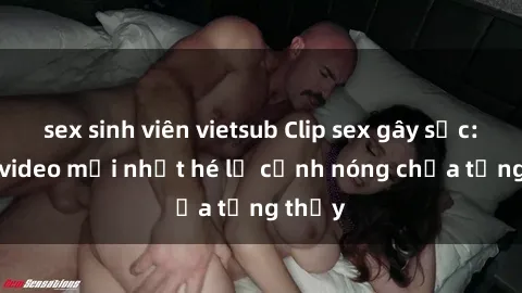 sex sinh viên vietsub Clip sex gây sốc: Loạt video mới nhất hé lộ cảnh nóng chưa từng thấy