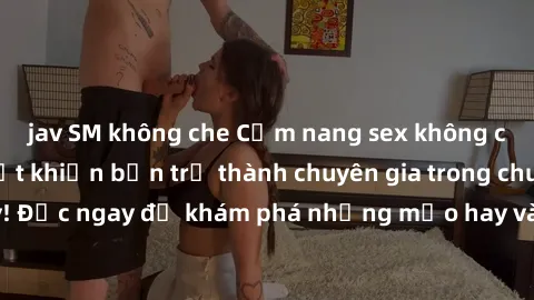 jav SM không che Cẩm nang sex không che: Những bí quyết khiến bạn trở thành chuyên gia trong chuyện ấy! Đọc ngay để khám phá những mẹo hay và bí quyết tình dục không che.