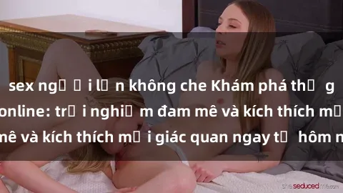 sex người lớn không che Khám phá thế giới mới của sex online: trải nghiệm đam mê và kích thích mọi giác quan ngay từ hôm nay!