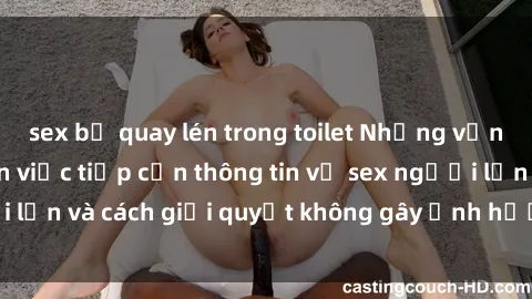 sex bị quay lén trong toilet Những vấn đề liên quan đến việc tiếp cận thông tin về sex người lớn và cách giải quyết không gây ảnh hưởng đến trẻ em