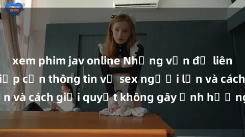 xem phim jav online Những vấn đề liên quan đến việc tiếp cận thông tin về sex người lớn và cách giải quyết không gây ảnh hưởng đến trẻ em