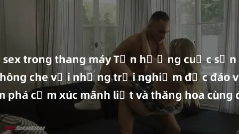 sex trong thang máy Tận hưởng cuộc sống tình dục online không che với những trải nghiệm độc đáo và mới lạ. Khám phá cảm xúc mãnh liệt và thăng hoa cùng đối tác tại các trang web chuyên nghiệp.