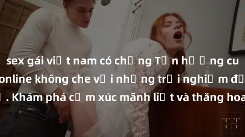 sex gái việt nam có chồng Tận hưởng cuộc sống tình dục online không che với những trải nghiệm độc đáo và mới lạ. Khám phá cảm xúc mãnh liệt và thăng hoa cùng đối tác tại các trang web chuyên nghiệp.