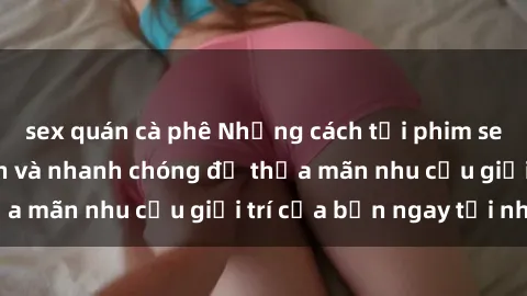 sex quán cà phê Những cách tải phim sex về máy đơn giản và nhanh chóng để thỏa mãn nhu cầu giải trí của bạn ngay tại nhà