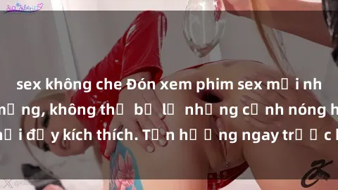 sex không che Đón xem phim sex mới nhất đang hot trên mạng, không thể bỏ lỡ những cảnh nóng hổi đầy kích thích. Tận hưởng ngay trước khi bị xoá chóng mặt!