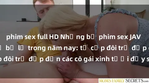 phim sex full HD Những bộ phim sex JAV hot nhất không thể bỏ lỡ trong năm nay: từ cặp đôi trẻ đẹp đến các cô gái xinh tươi đầy sức hút.