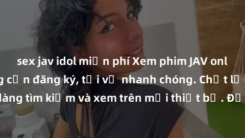 sex jav idol miễn phí Xem phim JAV online miễn phí không cần đăng ký, tải về nhanh chóng. Chất lượng HD, dễ dàng tìm kiếm và xem trên mọi thiết bị. Đặc biệt, không quảng cáo làm phiền.