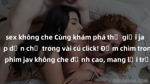 sex không che Cùng khám phá thế giới jav không che siêu hấp dẫn chỉ trong vài cú click! Đắm chìm trong những bộ phim jav không che đỉnh cao, mang lại trải nghiệm thú vị và đầy kích thích.