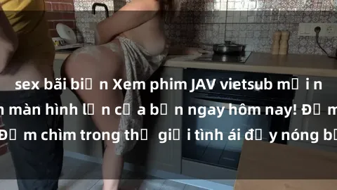 sex bãi biển Xem phim JAV vietsub mới nhất và hấp dẫn trên màn hình lớn của bạn ngay hôm nay! Đắm chìm trong thế giới tình ái đầy nóng bỏng và kích thích.