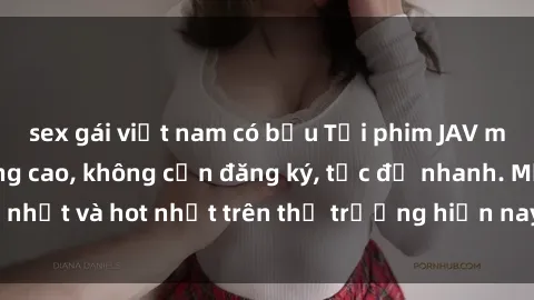 sex gái việt nam có bầu Tải phim JAV miễn phí chất lượng cao, không cần đăng ký, tốc độ nhanh. Mới nhất và hot nhất trên thị trường hiện nay, cập nhật hàng ngày.