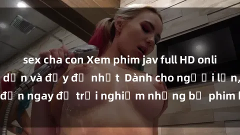 sex cha con Xem phim jav full HD online miễn phí - Hấp dẫn và đầy đủ nhất  Dành cho người lớn, đến ngay để trải nghiệm những bộ phim hấp dẫn và hấp dẫn.