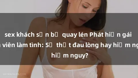 sex khách sạn bị quay lén Phát hiện gái sinh viên làm tình: Sự thật đau lòng hay hiểm nguy?