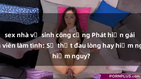 sex nhà vệ sinh công cộng Phát hiện gái sinh viên làm tình: Sự thật đau lòng hay hiểm nguy?