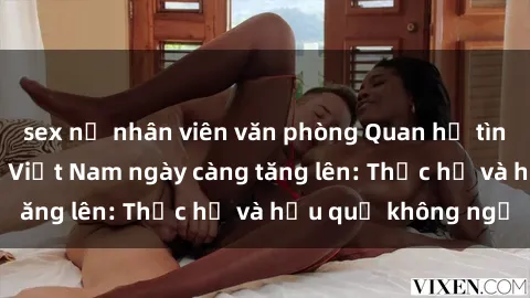 sex nữ nhân viên văn phòng Quan hệ tình dục của nữ sinh Việt Nam ngày càng tăng lên: Thực hư và hậu quả không ngờ